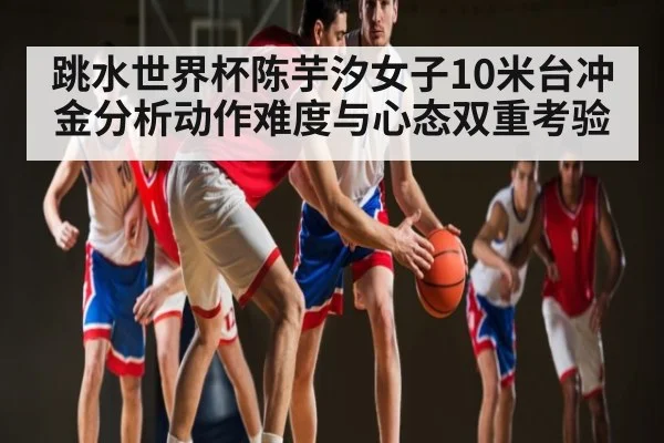 跳水世界杯陈芋汐女子10米台冲金分析动作难度与心态双重考验
