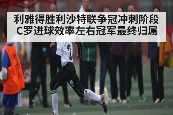 利雅得胜利沙特联争冠冲刺阶段 C罗进球效率左右冠军最终归属